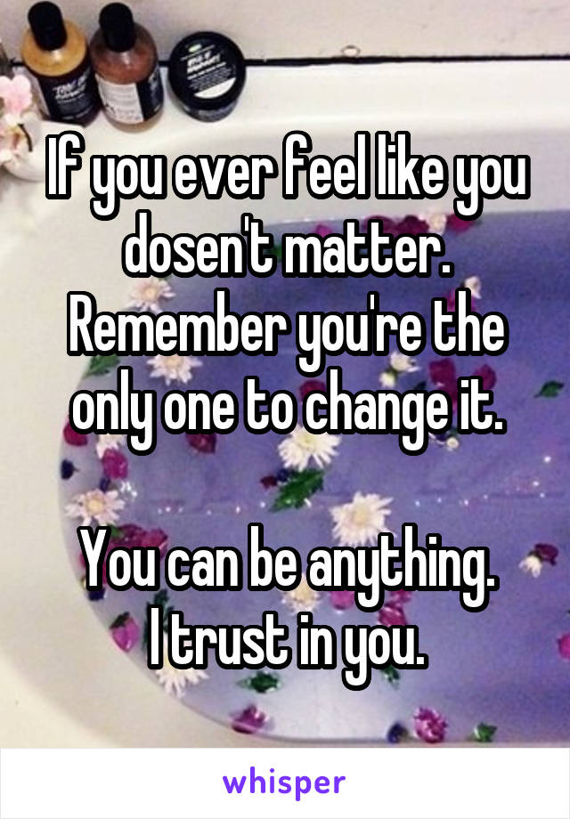 If you ever feel like you dosen't matter. Remember you're the only one to change it.

You can be anything.
I trust in you.