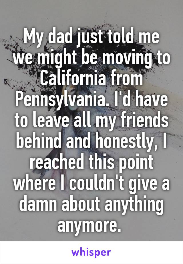 My dad just told me we might be moving to California from Pennsylvania. I'd have to leave all my friends behind and honestly, I reached this point where I couldn't give a damn about anything anymore. 