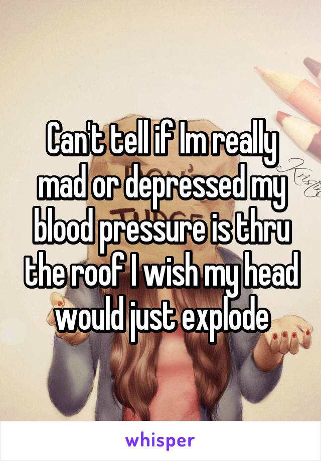 Can't tell if Im really mad or depressed my blood pressure is thru the roof I wish my head would just explode