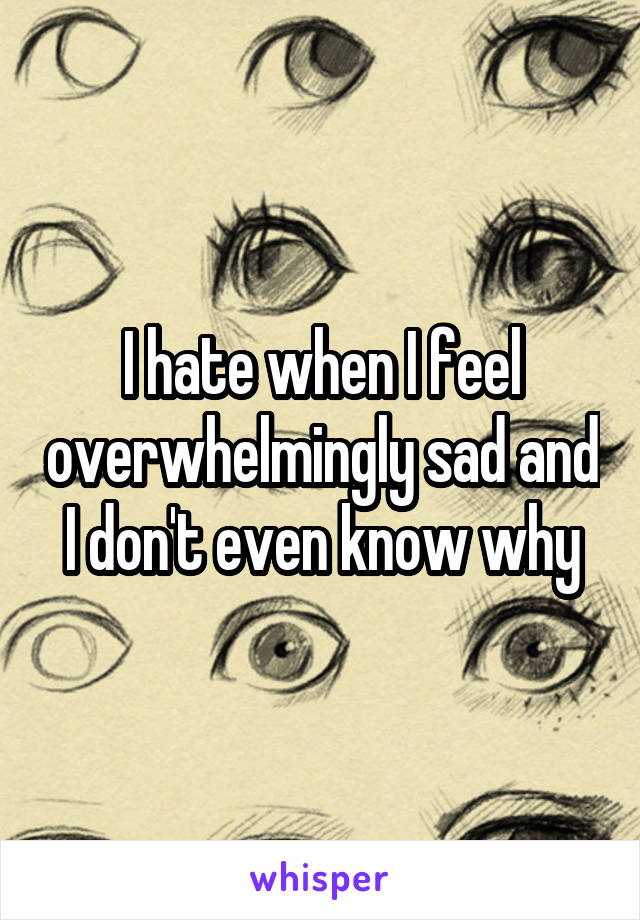 I hate when I feel overwhelmingly sad and I don't even know why