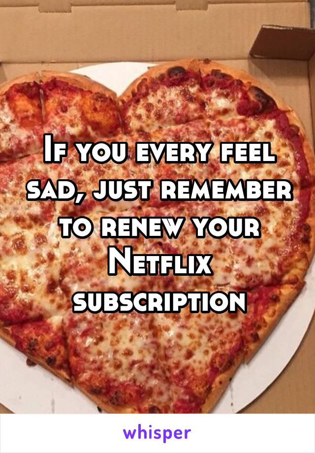 If you every feel sad, just remember to renew your Netflix subscription