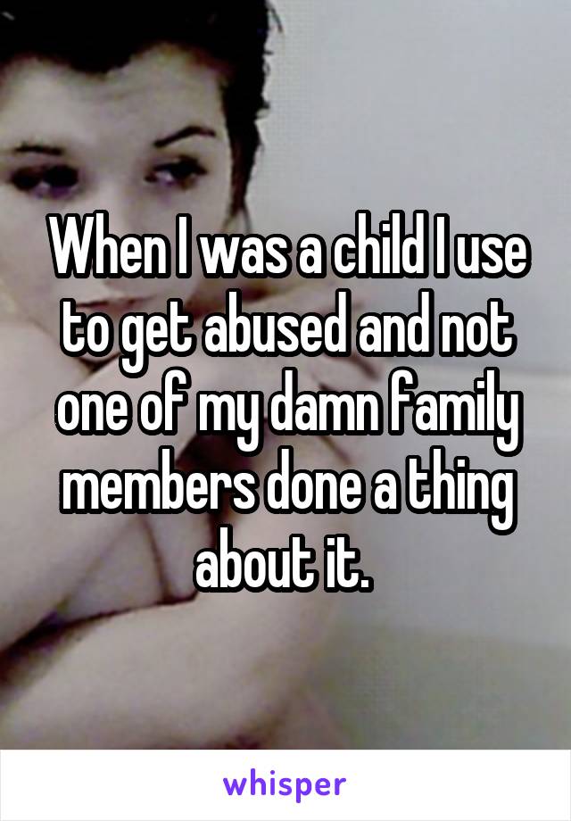 When I was a child I use to get abused and not one of my damn family members done a thing about it. 