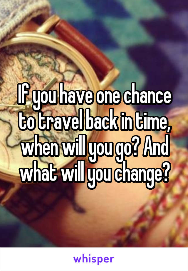 If you have one chance to travel back in time, when will you go? And what will you change?