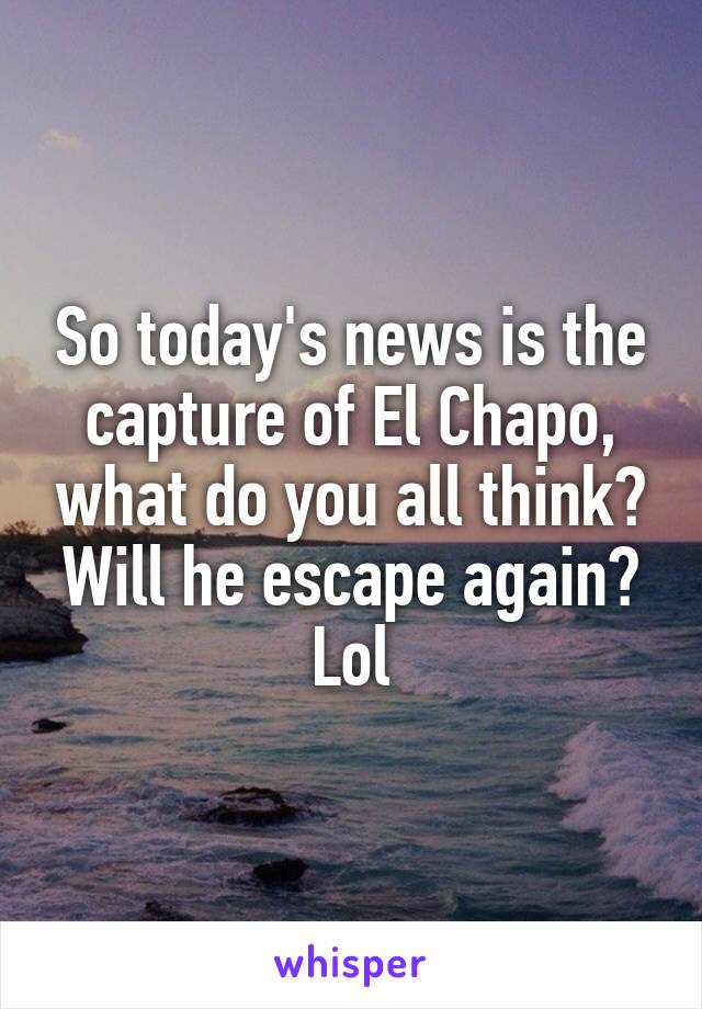 So today's news is the capture of El Chapo, what do you all think? Will he escape again? Lol