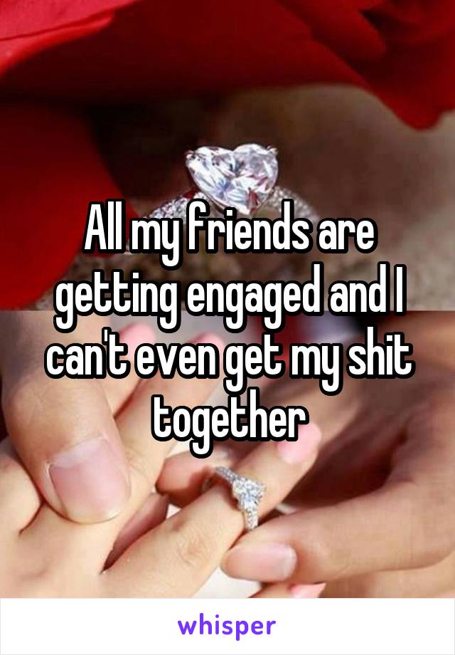 All my friends are getting engaged and I can't even get my shit together