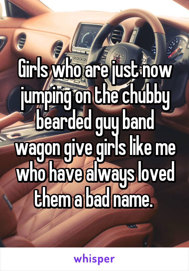 Girls who are just now jumping on the chubby bearded guy band wagon give girls like me who have always loved them a bad name. 