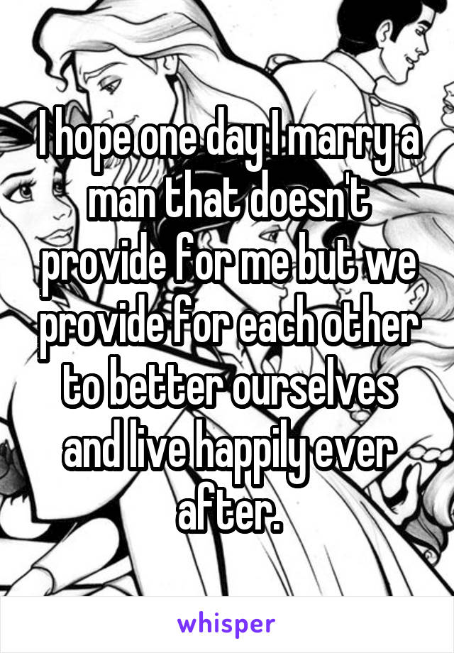 I hope one day I marry a man that doesn't provide for me but we provide for each other to better ourselves and live happily ever after.