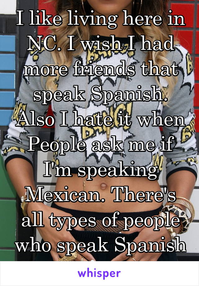 I like living here in NC. I wish I had more friends that speak Spanish. Also I hate it when People ask me if I'm speaking Mexican. There's all types of people who speak Spanish not just Mexicans.