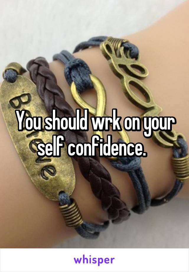 You should wrk on your self confidence.  