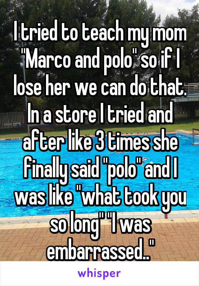 I tried to teach my mom "Marco and polo" so if I lose her we can do that. In a store I tried and after like 3 times she finally said "polo" and I was like "what took you so long" "I was embarrassed.."