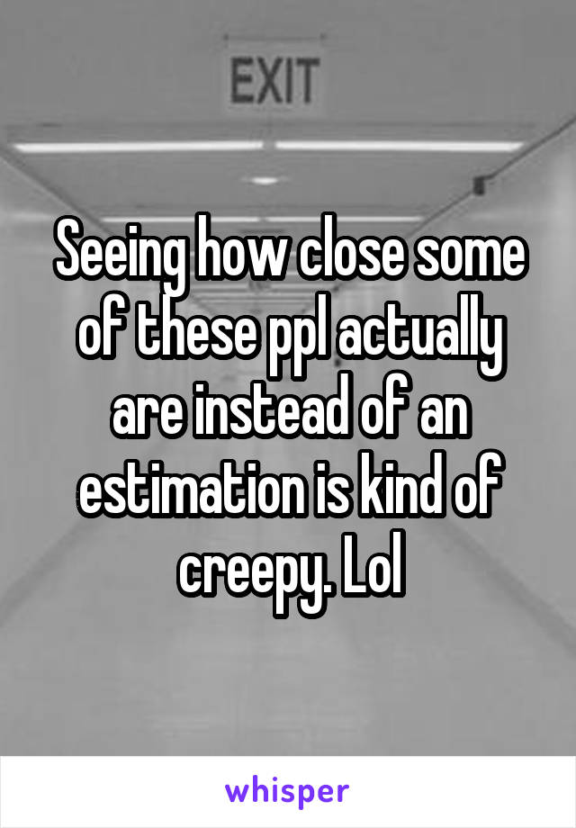 Seeing how close some of these ppl actually are instead of an estimation is kind of creepy. Lol