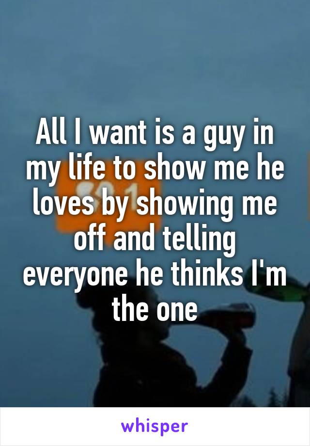 All I want is a guy in my life to show me he loves by showing me off and telling everyone he thinks I'm the one