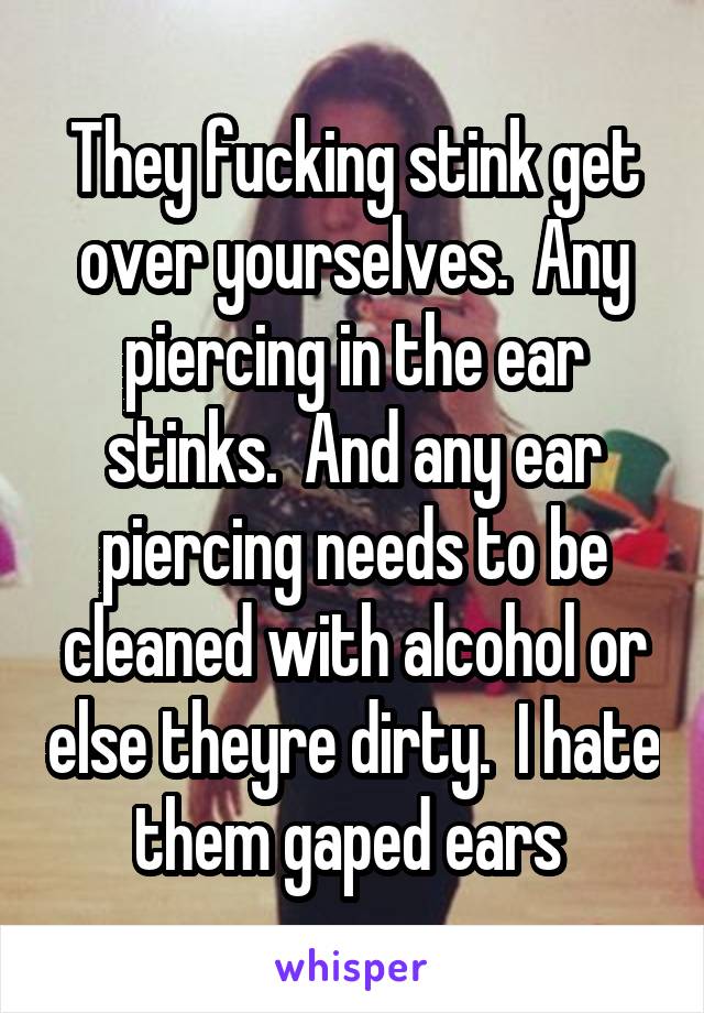 They fucking stink get over yourselves.  Any piercing in the ear stinks.  And any ear piercing needs to be cleaned with alcohol or else theyre dirty.  I hate them gaped ears 