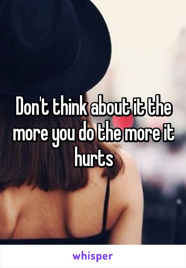 Don't think about it the more you do the more it hurts