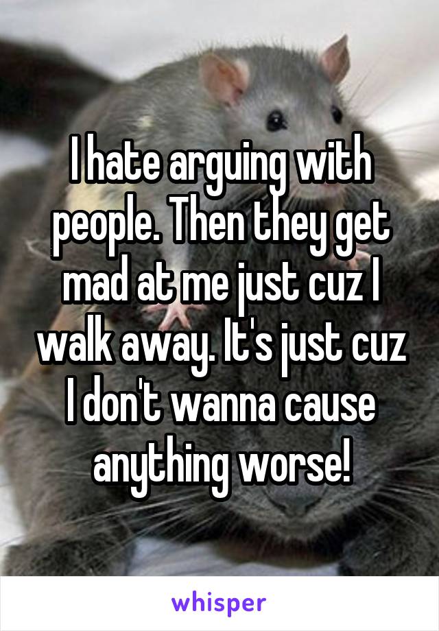 I hate arguing with people. Then they get mad at me just cuz I walk away. It's just cuz I don't wanna cause anything worse!