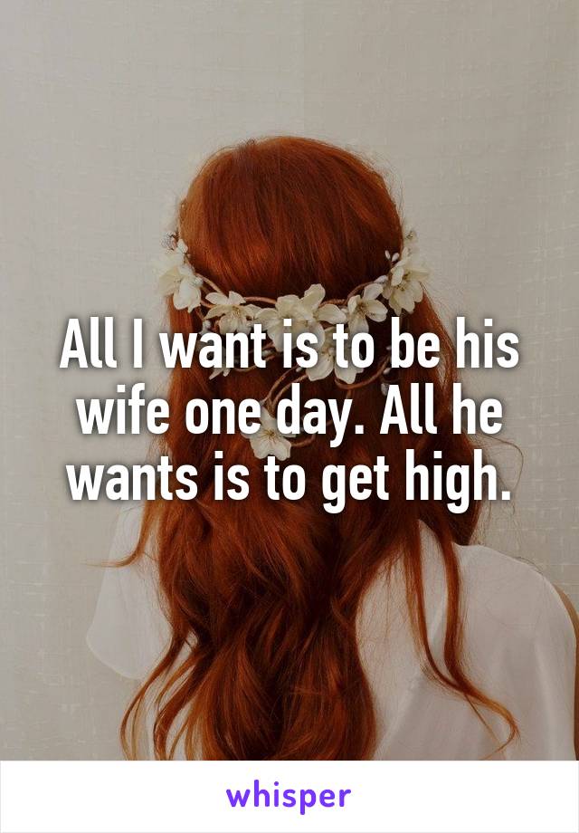 All I want is to be his wife one day. All he wants is to get high.