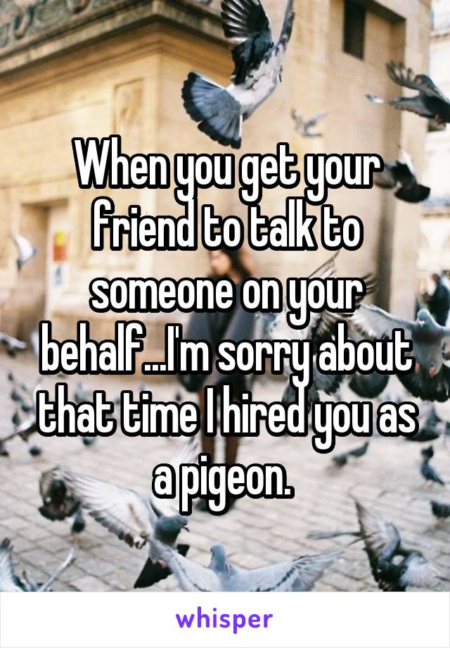 When you get your friend to talk to someone on your behalf...I'm sorry about that time I hired you as a pigeon. 