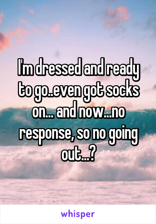 I'm dressed and ready to go..even got socks on... and now...no response, so no going out...?