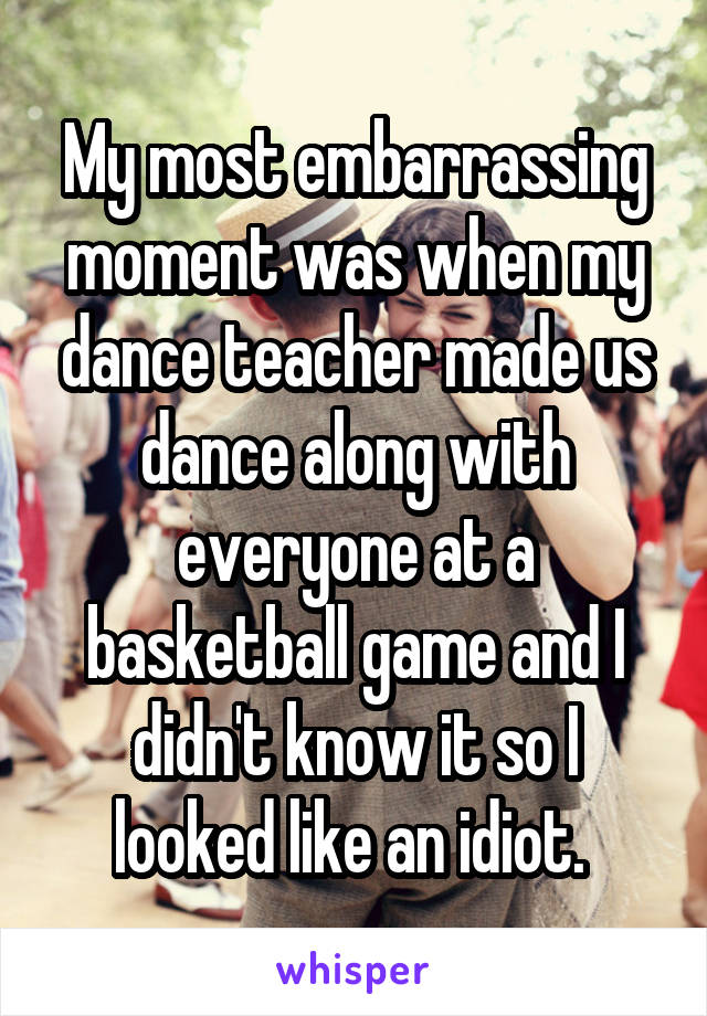 My most embarrassing moment was when my dance teacher made us dance along with everyone at a basketball game and I didn't know it so I looked like an idiot. 