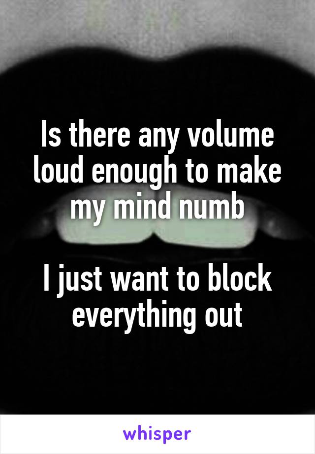 Is there any volume loud enough to make my mind numb

I just want to block everything out