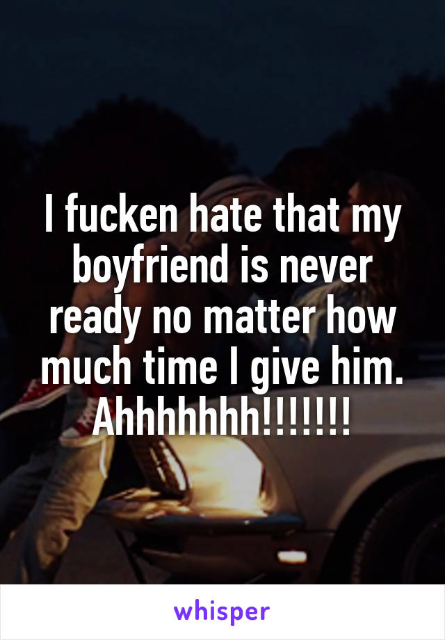 I fucken hate that my boyfriend is never ready no matter how much time I give him. Ahhhhhhh!!!!!!!