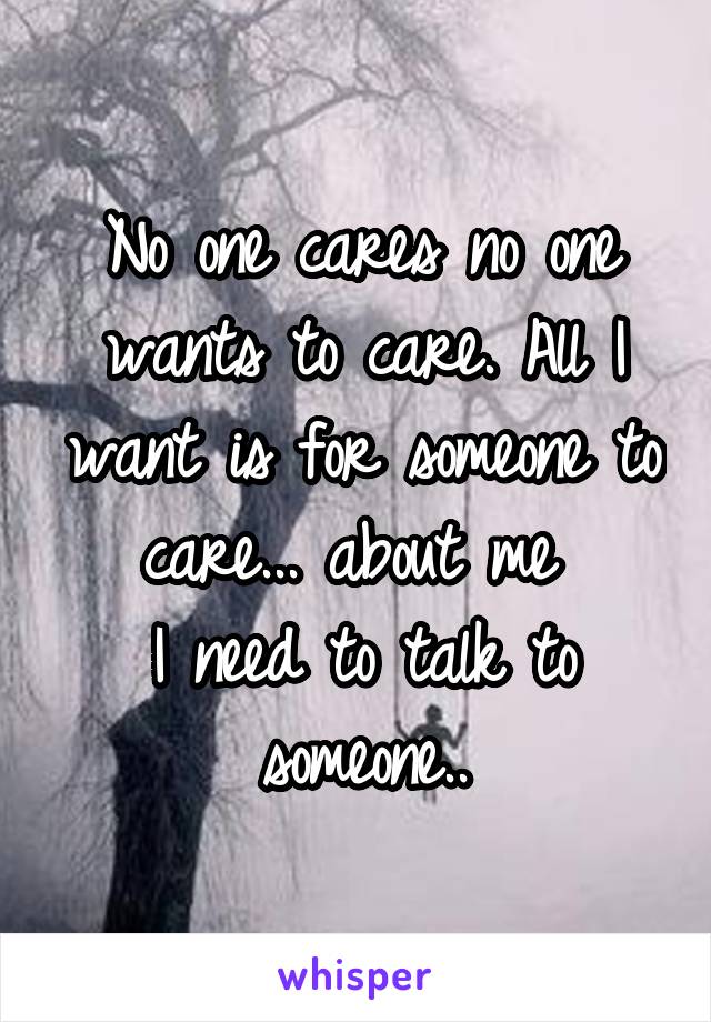 No one cares no one wants to care. All I want is for someone to care... about me 
I need to talk to someone..