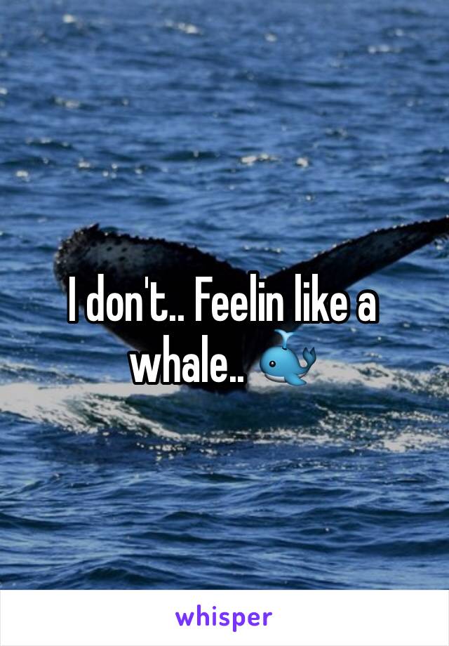 I don't.. Feelin like a whale.. 🐳