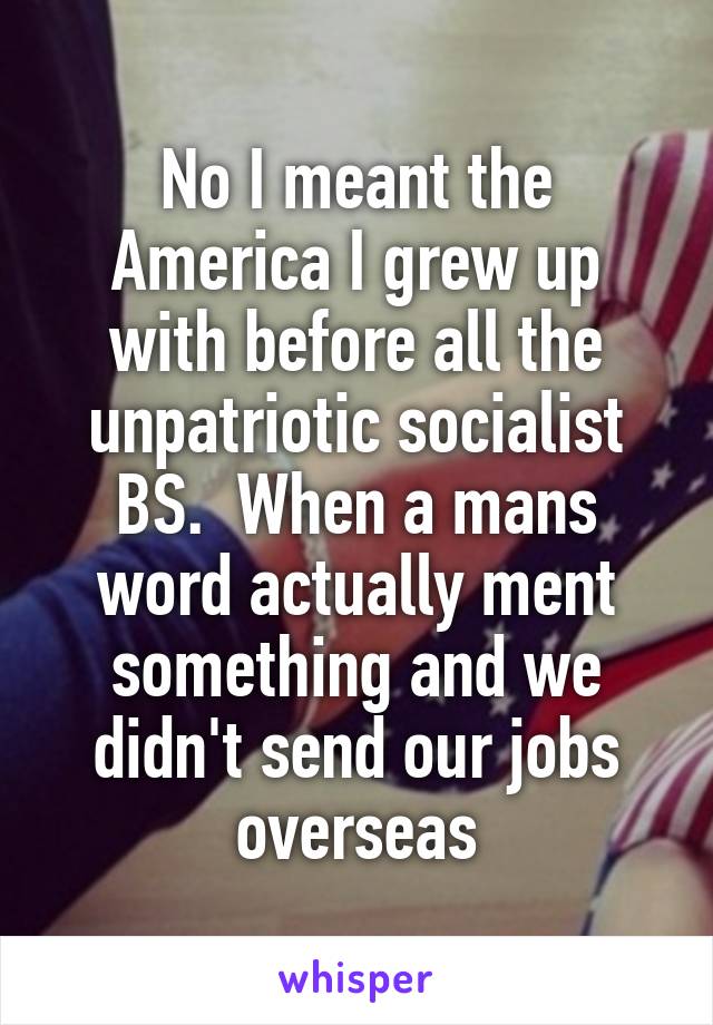 No I meant the America I grew up with before all the unpatriotic socialist BS.  When a mans word actually ment something and we didn't send our jobs overseas