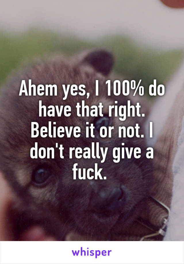 Ahem yes, I 100% do have that right. Believe it or not. I don't really give a fuck. 