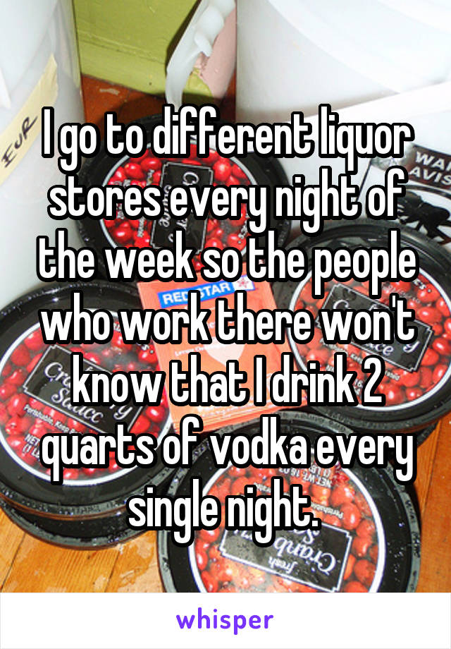 I go to different liquor stores every night of the week so the people who work there won't know that I drink 2 quarts of vodka every single night. 