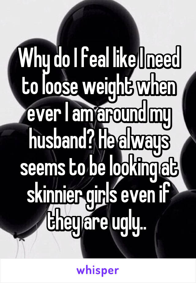 Why do I feal like I need to loose weight when ever I am around my husband? He always seems to be looking at skinnier girls even if they are ugly.. 