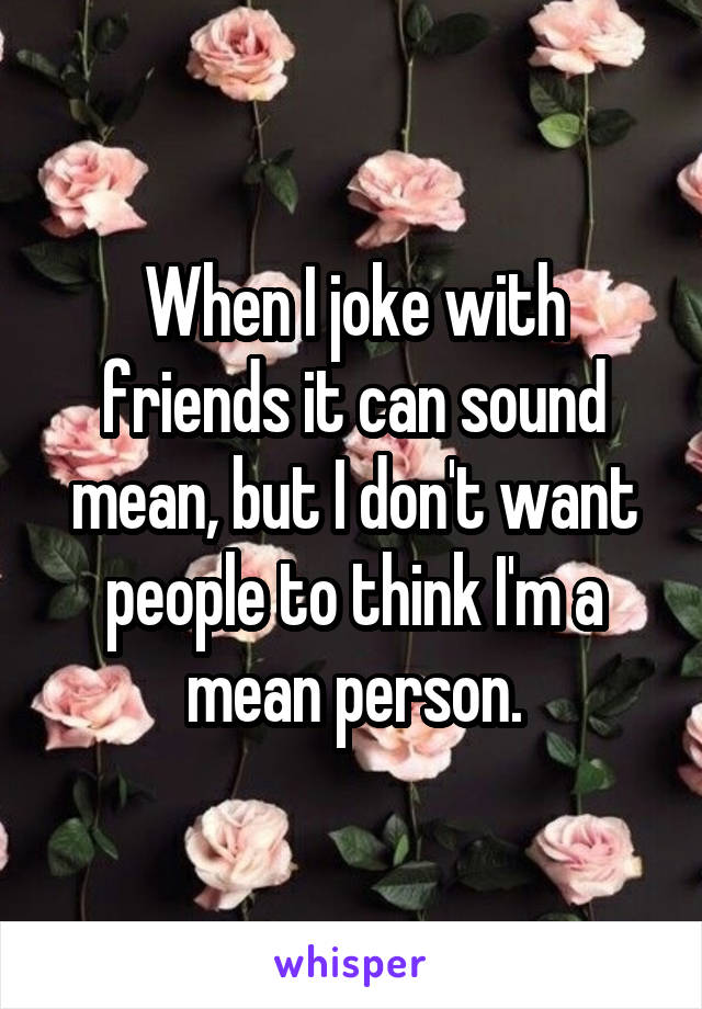 When I joke with friends it can sound mean, but I don't want people to think I'm a mean person.