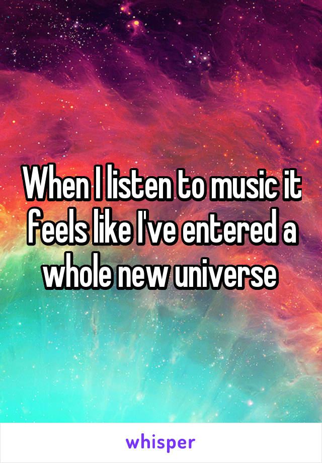 When I listen to music it feels like I've entered a whole new universe 