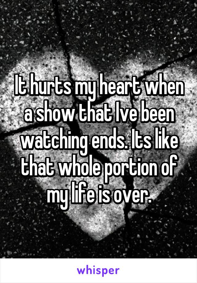 It hurts my heart when a show that Ive been watching ends. Its like that whole portion of my life is over.