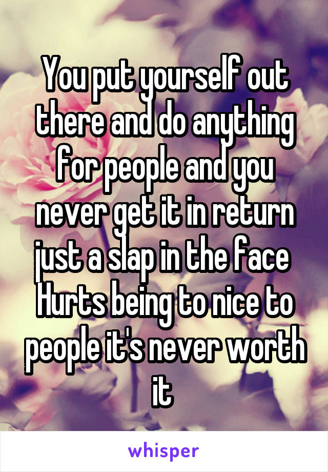 You put yourself out there and do anything for people and you never get it in return just a slap in the face 
Hurts being to nice to people it's never worth it 