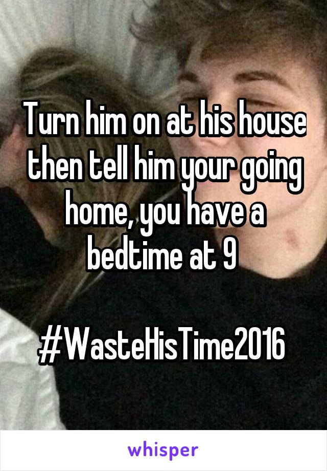 Turn him on at his house then tell him your going home, you have a bedtime at 9 

#WasteHisTime2016 