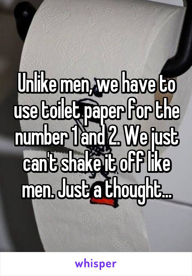 Unlike men, we have to use toilet paper for the number 1 and 2. We just can't shake it off like men. Just a thought...