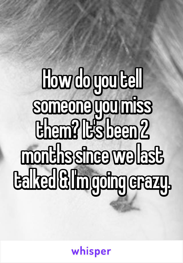 How do you tell someone you miss them? It's been 2 months since we last talked & I'm going crazy.