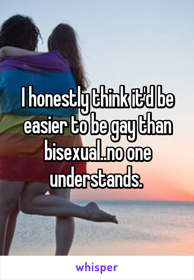 I honestly think it'd be easier to be gay than bisexual..no one understands. 