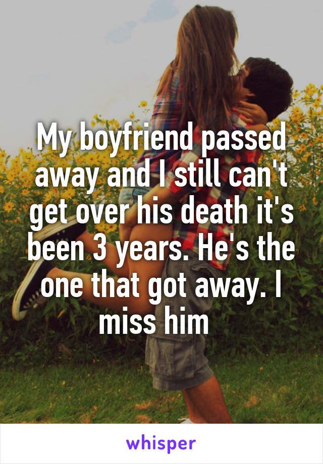 My boyfriend passed away and I still can't get over his death it's been 3 years. He's the one that got away. I miss him  