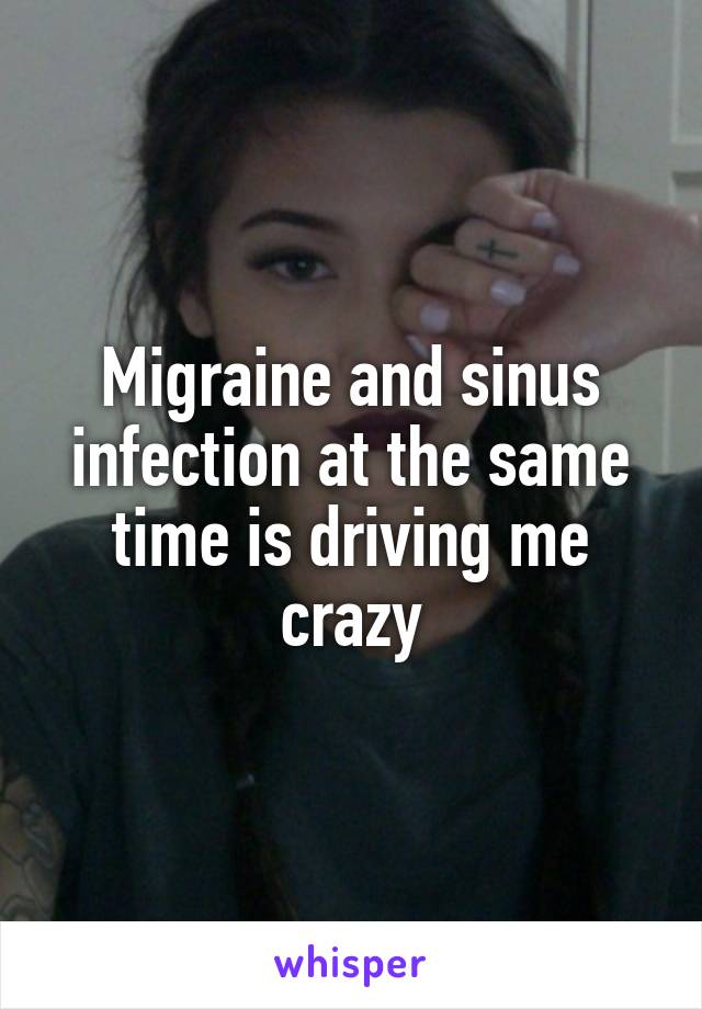 Migraine and sinus infection at the same time is driving me crazy