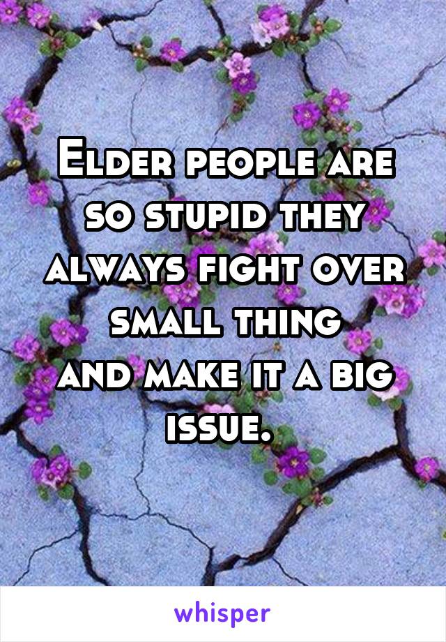 Elder people are so stupid they always fight over small thing
and make it a big issue. 
