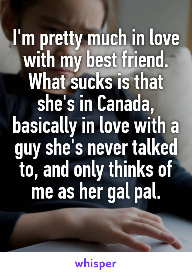 I'm pretty much in love with my best friend. What sucks is that she's in Canada, basically in love with a guy she's never talked to, and only thinks of me as her gal pal.

