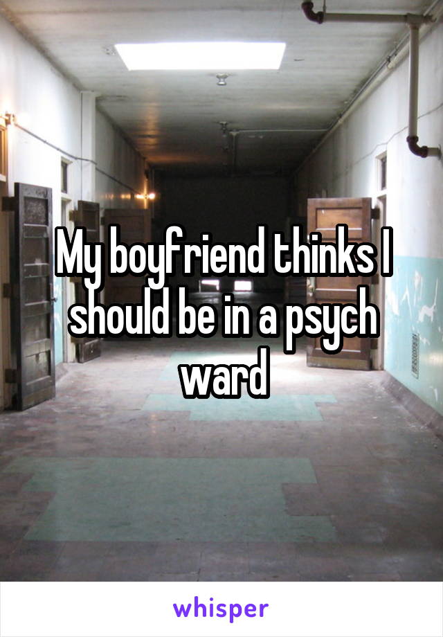 My boyfriend thinks I should be in a psych ward