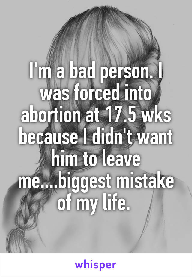 I'm a bad person. I was forced into abortion at 17.5 wks because I didn't want him to leave me....biggest mistake of my life. 