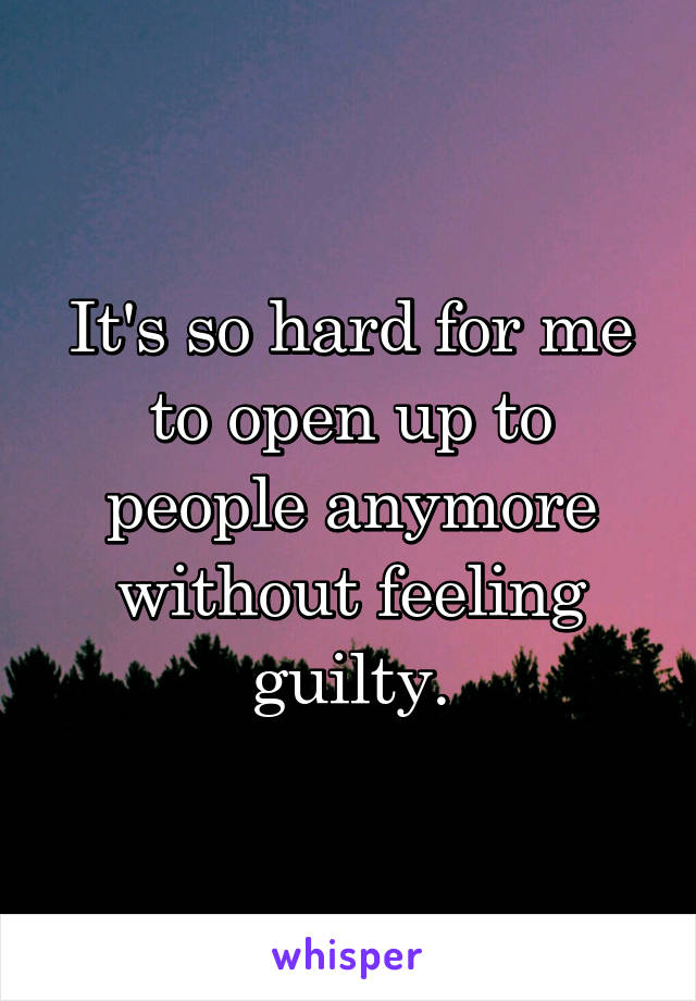 It's so hard for me to open up to people anymore without feeling guilty.