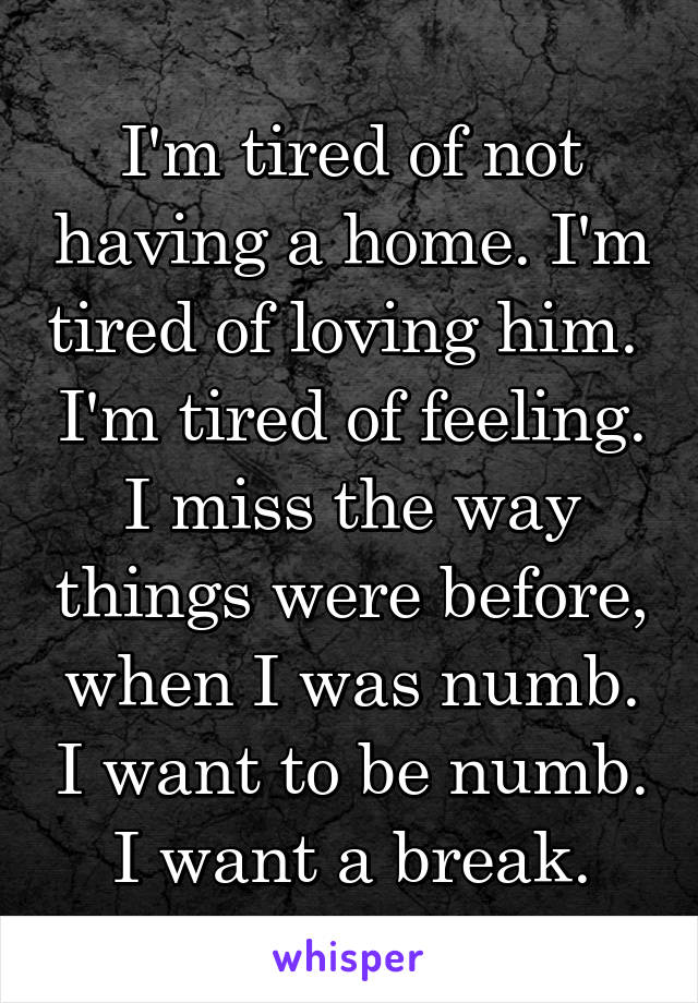 I'm tired of not having a home. I'm tired of loving him.  I'm tired of feeling. I miss the way things were before, when I was numb. I want to be numb. I want a break.