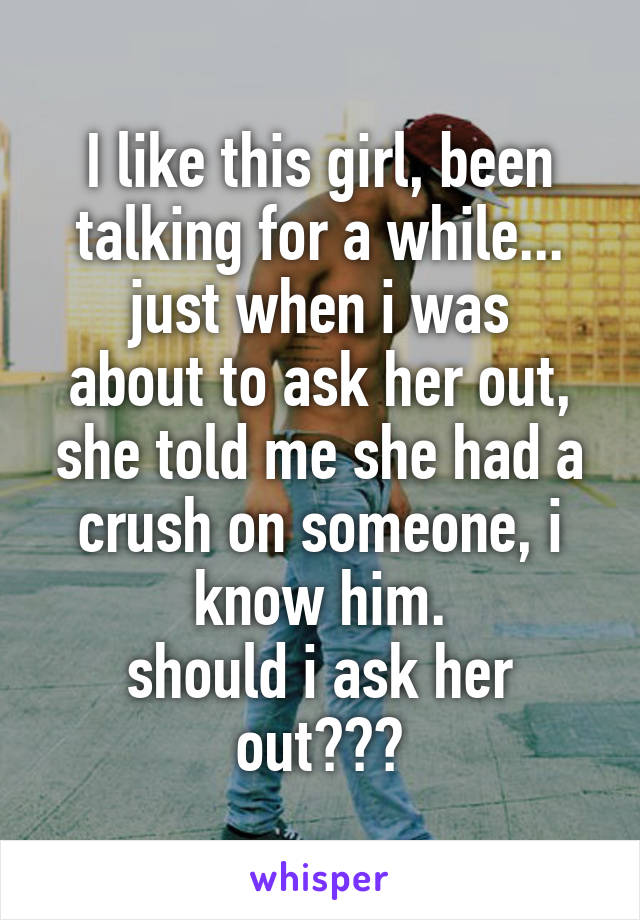 I like this girl, been talking for a while...
just when i was about to ask her out, she told me she had a crush on someone, i know him.
should i ask her out???