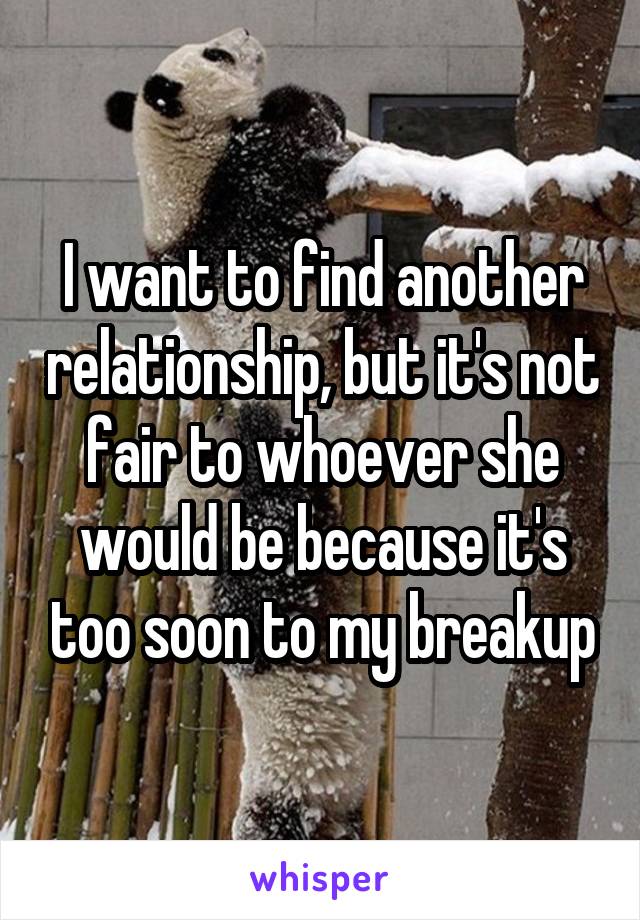 I want to find another relationship, but it's not fair to whoever she would be because it's too soon to my breakup