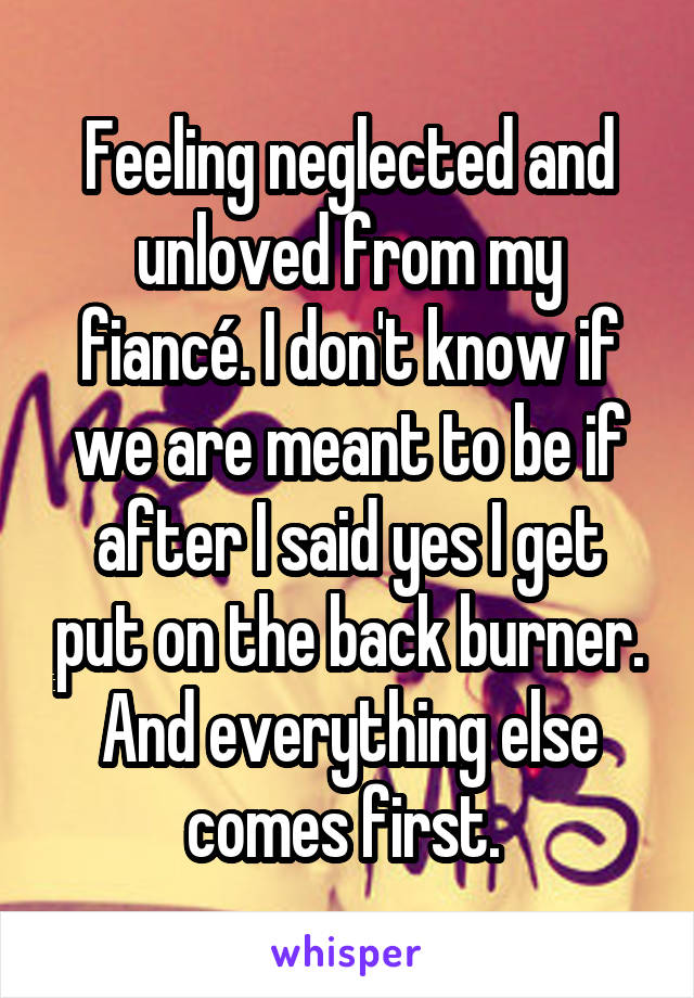 Feeling neglected and unloved from my fiancé. I don't know if we are meant to be if after I said yes I get put on the back burner. And everything else comes first. 